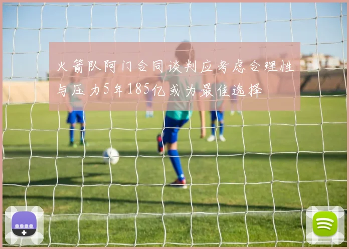 火箭队阿门合同谈判应考虑合理性与压力5年185亿或为最佳选择