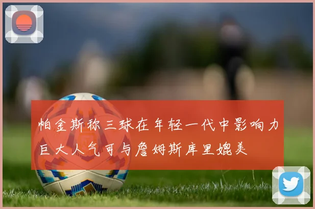 帕金斯称三球在年轻一代中影响力巨大人气可与詹姆斯库里媲美