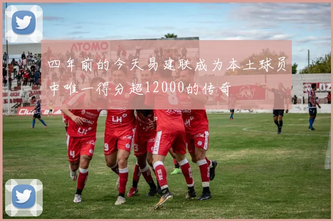 四年前的今天易建联成为本土球员中唯一得分超12000的传奇