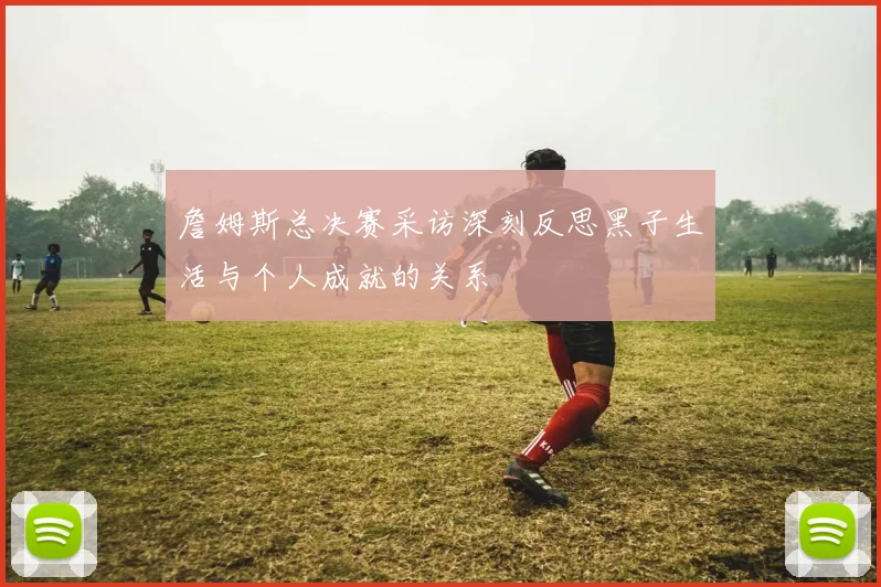 詹姆斯总决赛采访深刻反思黑子生活与个人成就的关系