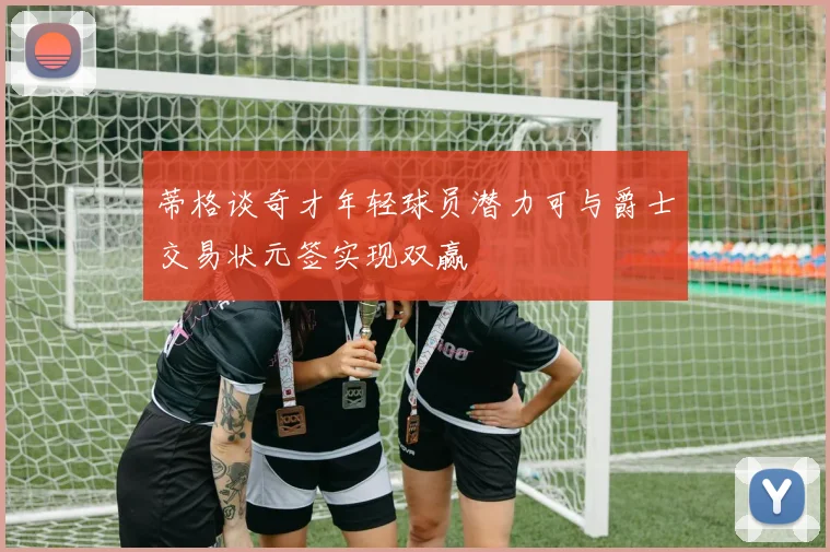 蒂格谈奇才年轻球员潜力可与爵士交易状元签实现双赢