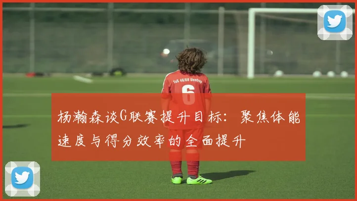 杨瀚森谈G联赛提升目标：聚焦体能速度与得分效率的全面提升