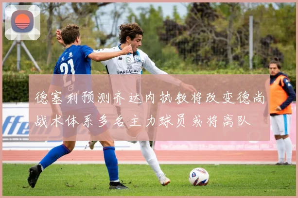 德塞利预测齐达内执教将改变德尚战术体系多名主力球员或将离队