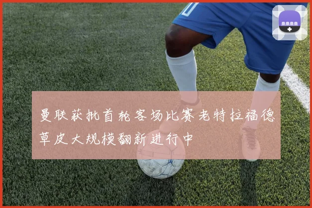 曼联获批首轮客场比赛老特拉福德草皮大规模翻新进行中