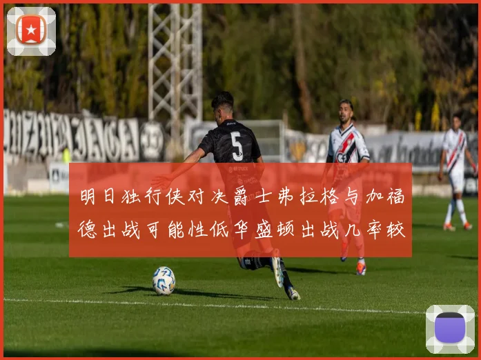 明日独行侠对决爵士弗拉格与加福德出战可能性低华盛顿出战几率较高