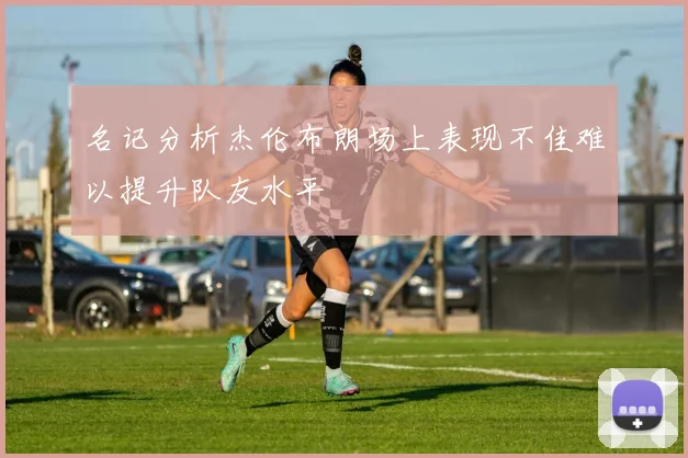 名记分析杰伦布朗场上表现不佳难以提升队友水平