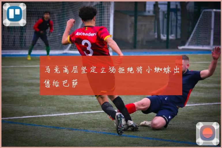 马竞高层坚定立场拒绝将小蜘蛛出售给巴萨