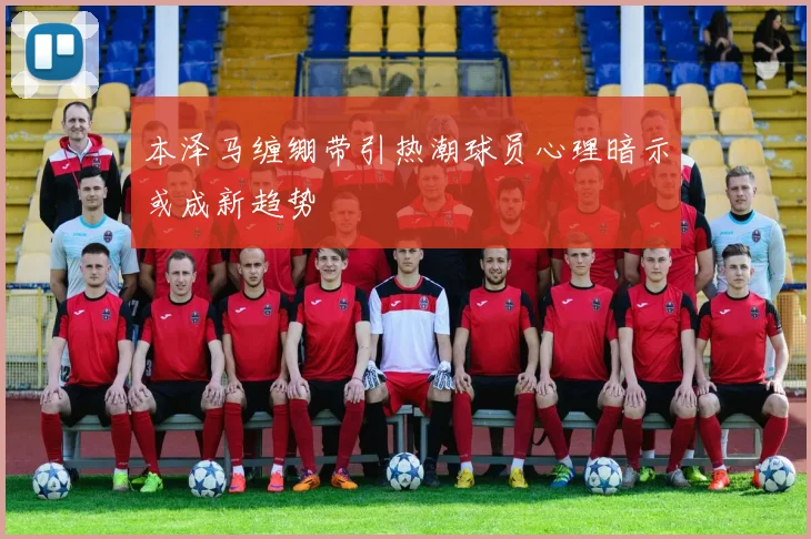 本泽马缠绷带引热潮球员心理暗示或成新趋势