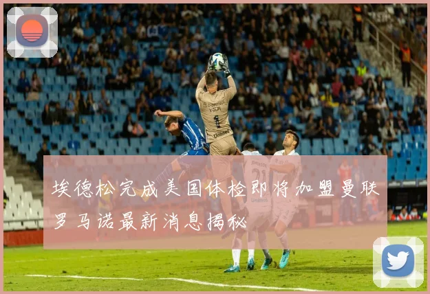 埃德松完成美国体检即将加盟曼联罗马诺最新消息揭秘