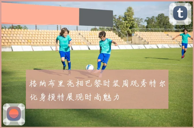 格纳布里亮相巴黎时装周观秀特尔化身模特展现时尚魅力