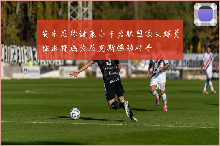 安东尼称健康小卡为联盟顶尖球员猛龙将成为尼克斯强劲对手