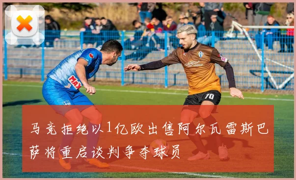 马竞拒绝以1亿欧出售阿尔瓦雷斯巴萨将重启谈判争夺球员