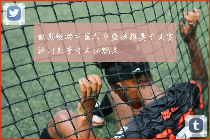 假期畅游中国PJ华盛顿携妻子共赏杭州美景与文化魅力